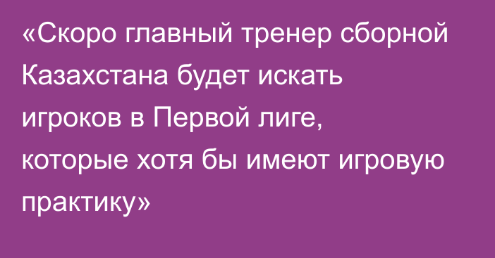 «Скоро главный тренер сборной Казахстана будет искать игроков в Первой лиге, которые хотя бы имеют игровую практику»