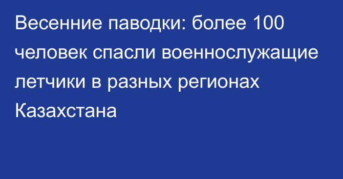 Весенние паводки: более 100 человек спасли военнослужащие летчики в разных регионах Казахстана