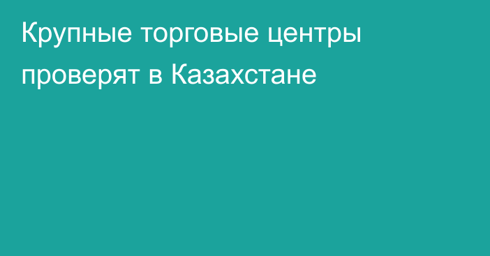 Крупные торговые центры проверят в Казахстане