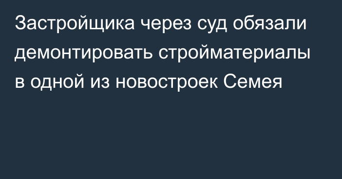 Застройщика через суд обязали демонтировать стройматериалы в одной из новостроек Семея