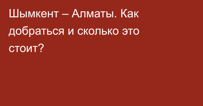 Шымкент – Алматы. Как добраться и сколько это стоит?