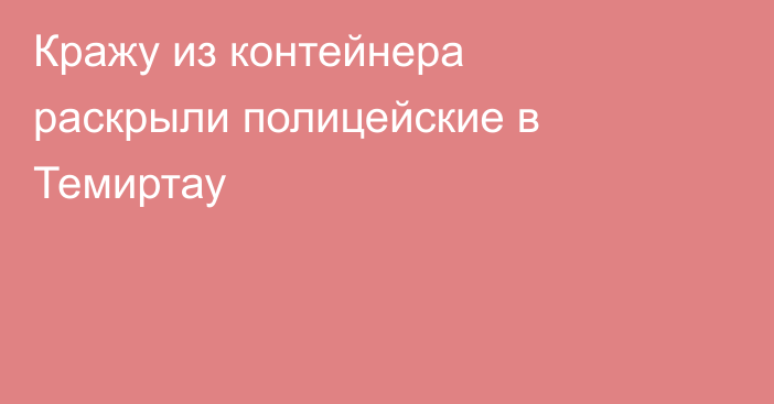 Кражу из контейнера раскрыли полицейские в Темиртау