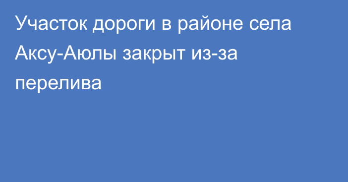 Участок дороги в районе села Аксу-Аюлы закрыт из-за перелива