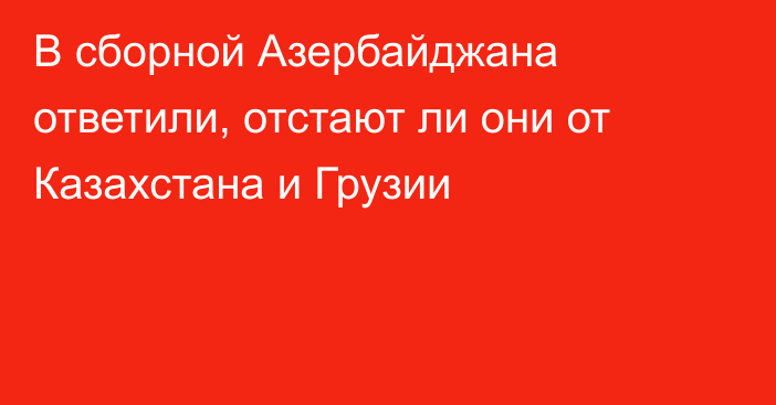 В сборной Азербайджана ответили, отстают ли они от Казахстана и Грузии