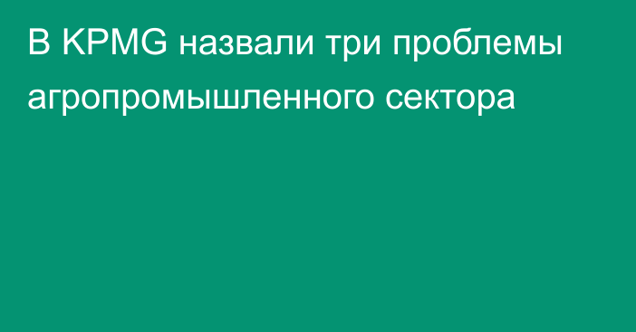 В KPMG назвали три проблемы агропромышленного сектора