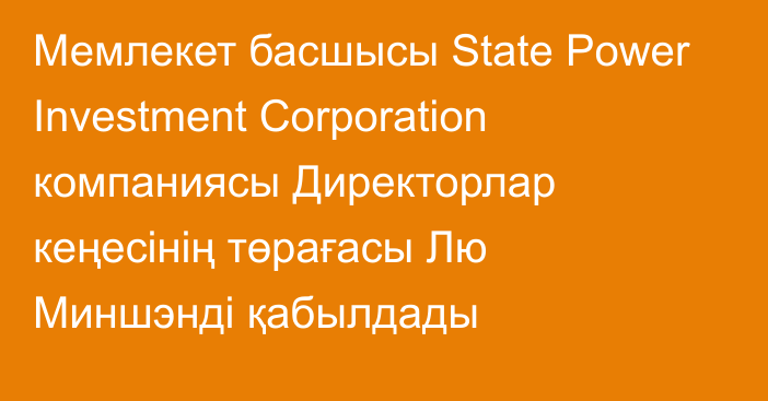 Мемлекет басшысы State Power Investment Corporation компаниясы Директорлар кеңесінің төрағасы Лю Миншэнді қабылдады