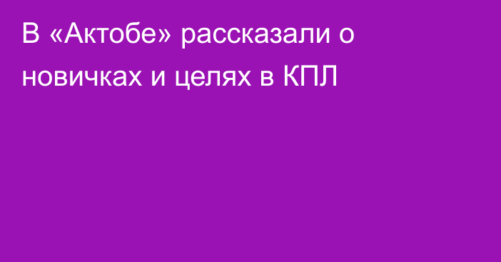 В «Актобе» рассказали о новичках и целях в КПЛ