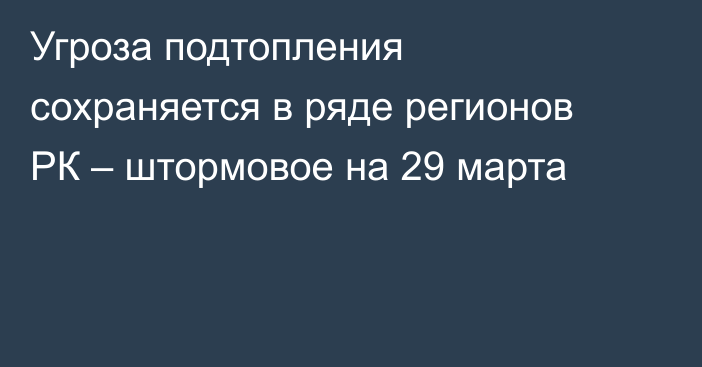 Угроза подтопления сохраняется в ряде регионов РК – штормовое на 29 марта