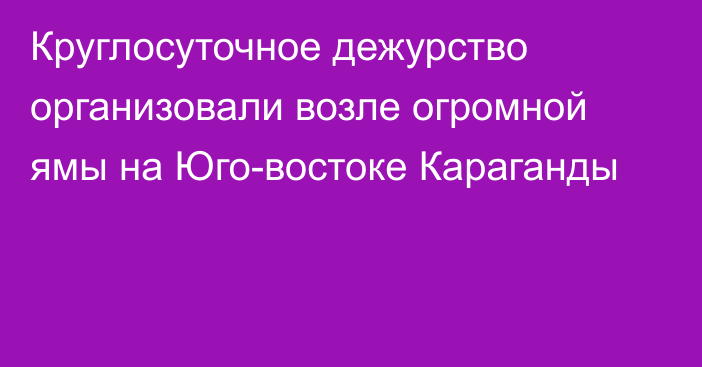 Круглосуточное дежурство организовали возле огромной ямы на Юго-востоке Караганды