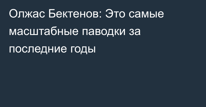 Олжас Бектенов: Это самые масштабные паводки за последние годы