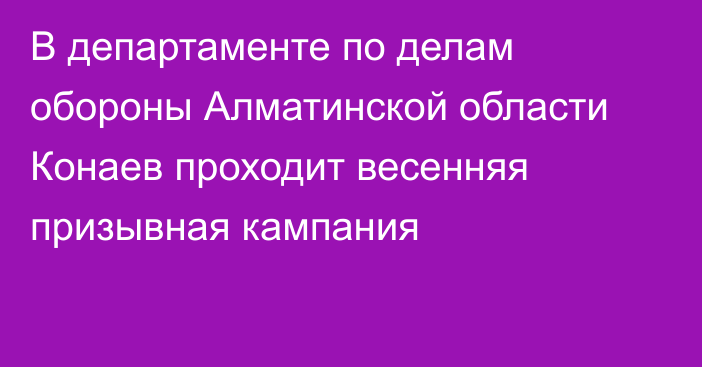 В департаменте по делам обороны Алматинской области Конаев проходит весенняя призывная кампания