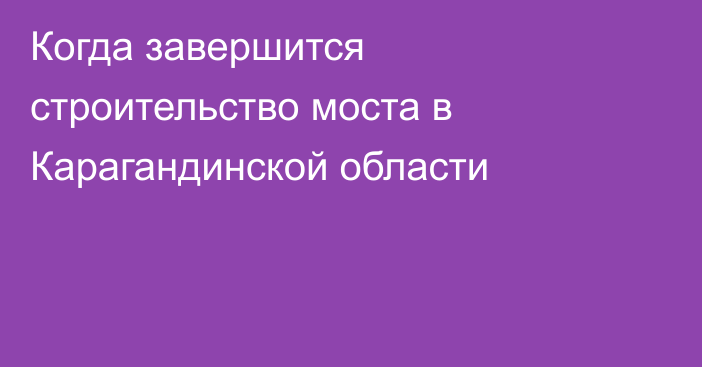 Когда завершится строительство моста в Карагандинской области