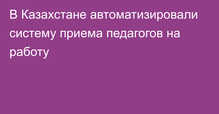 В Казахстане автоматизировали систему приема педагогов на работу