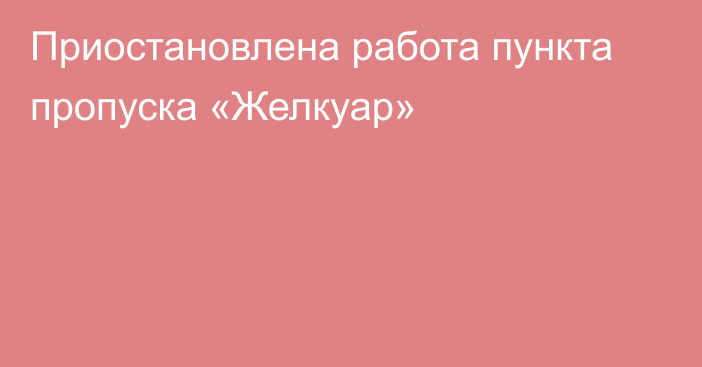 Приостановлена работа пункта пропуска «Желкуар»