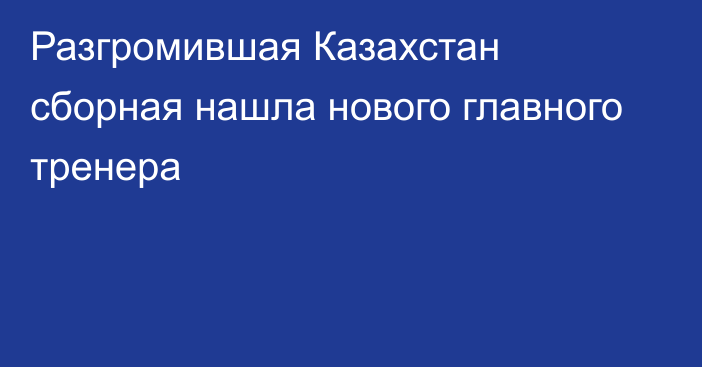 Разгромившая Казахстан сборная нашла нового главного тренера