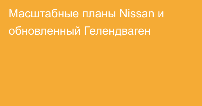 Масштабные планы Nissan и обновленный Гелендваген