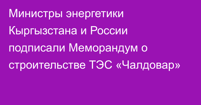 Министры энергетики Кыргызстана и России подписали Меморандум о строительстве ТЭС «Чалдовар»