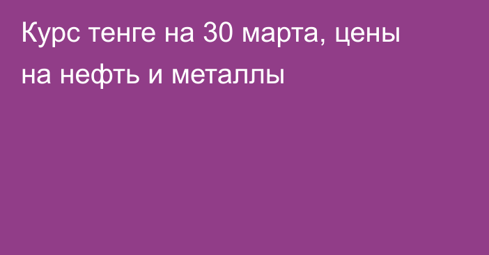 Курс тенге на 30 марта, цены на нефть и металлы