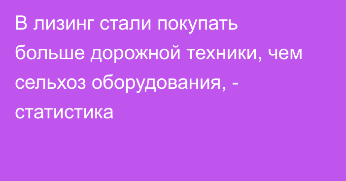 В лизинг стали покупать больше дорожной техники, чем сельхоз оборудования, - статистика 