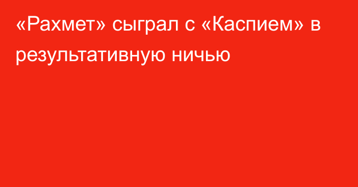 «Рахмет» сыграл с «Каспием» в результативную ничью