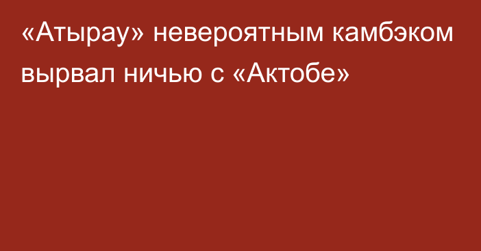 «Атырау» невероятным камбэком вырвал ничью с «Актобе»