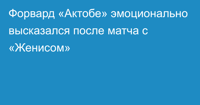 Форвард «Актобе» эмоционально высказался после матча с «Женисом»