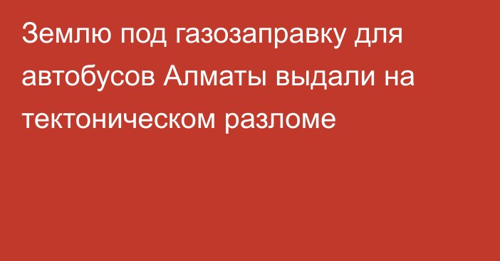 Землю под газозаправку для автобусов Алматы выдали на тектоническом разломе