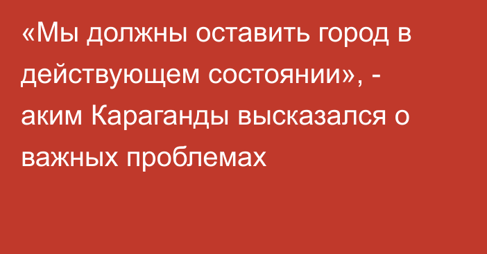 «Мы должны оставить город в действующем состоянии», - аким Караганды высказался о важных проблемах