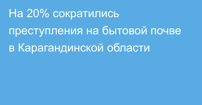 На 20% сократились преступления на бытовой почве в Карагандинской области