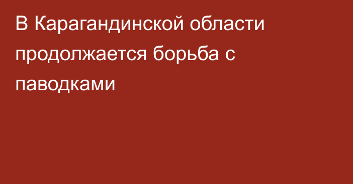 В Карагандинской области продолжается борьба с паводками