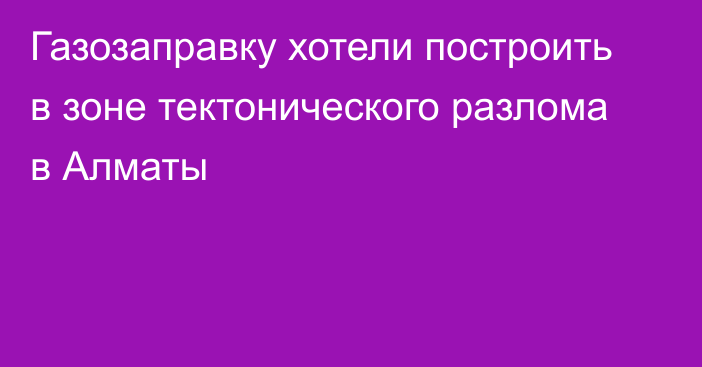 Газозаправку хотели построить в зоне тектонического разлома в Алматы