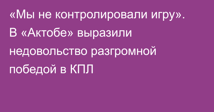 «Мы не контролировали игру». В «Актобе» выразили недовольство разгромной победой в КПЛ