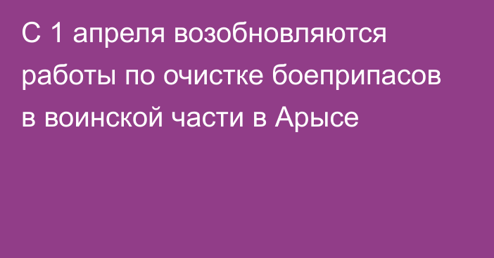 С 1 апреля возобновляются работы по очистке  боеприпасов в воинской части в Арысе