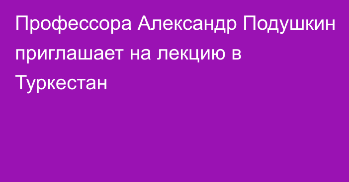 Профессора Александр Подушкин приглашает на лекцию в Туркестан