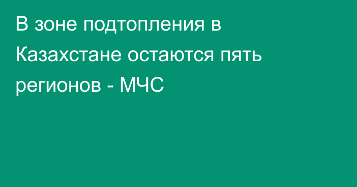 В зоне подтопления в Казахстане остаются пять регионов - МЧС