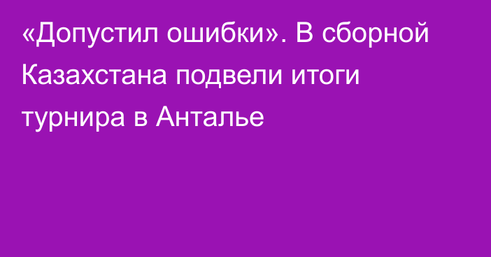 «Допустил ошибки». В сборной Казахстана подвели итоги турнира в Анталье