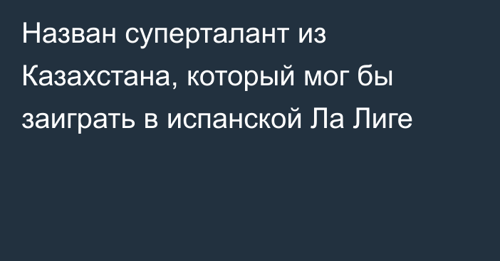 Назван суперталант из Казахстана, который мог бы заиграть в испанской Ла Лиге