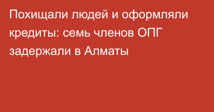 Похищали людей и оформляли кредиты: семь членов ОПГ задержали в Алматы