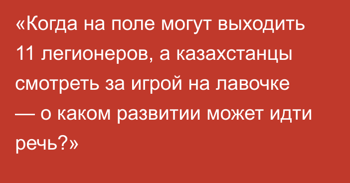 «Когда на поле могут выходить 11 легионеров, а казахстанцы смотреть за игрой на лавочке — о каком развитии может идти речь?»