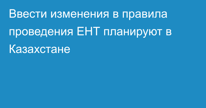 Ввести изменения в правила проведения ЕНТ планируют в Казахстане