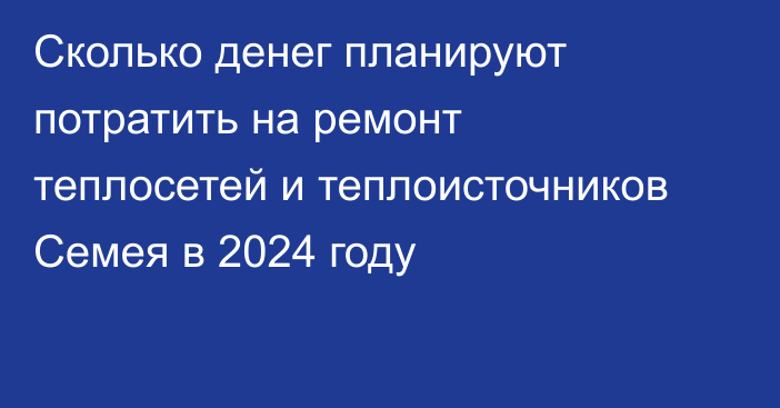 Сколько денег планируют потратить на ремонт теплосетей и теплоисточников Семея в 2024 году