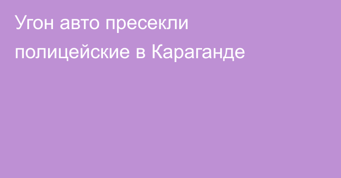 Угон авто пресекли полицейские в Караганде