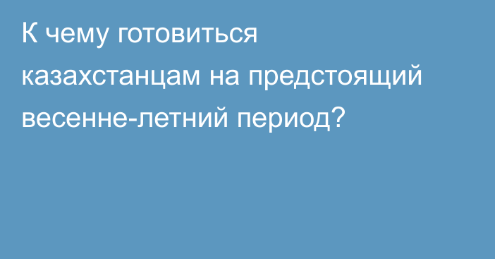 К чему готовиться казахстанцам на предстоящий весенне-летний период?