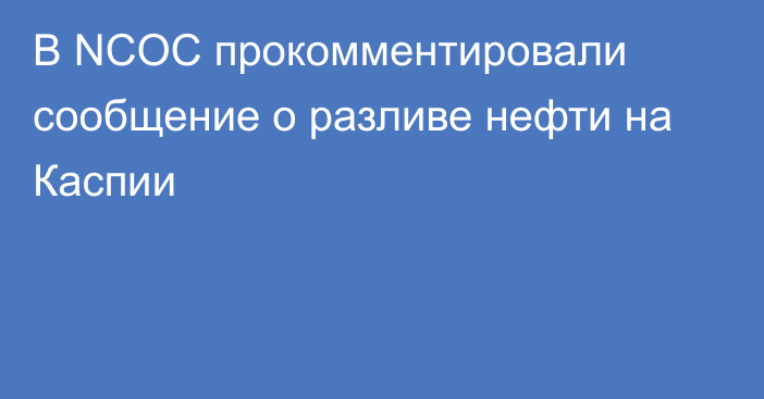 В NCOC прокомментировали сообщение о разливе нефти на Каспии