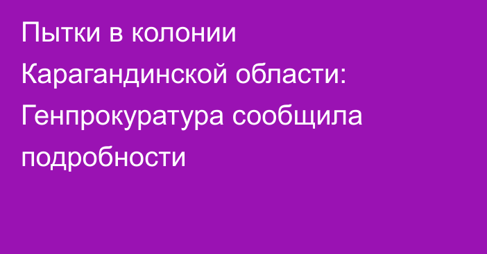 Пытки в колонии Карагандинской области: Генпрокуратура сообщила подробности