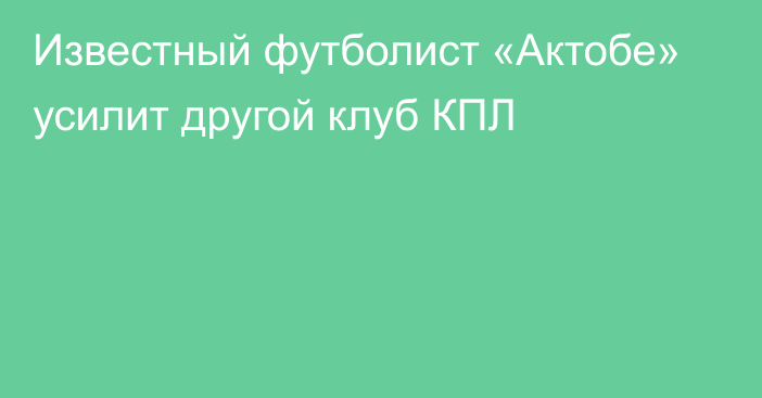 Известный футболист «Актобе» усилит другой клуб КПЛ