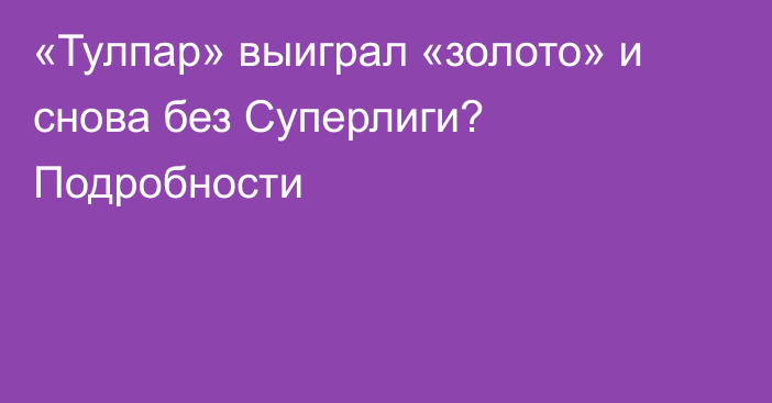 «Тулпар» выиграл «золото» и снова без Суперлиги? Подробности