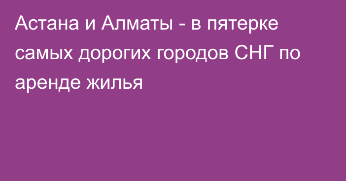 Астана и Алматы - в пятерке самых дорогих городов СНГ по аренде жилья