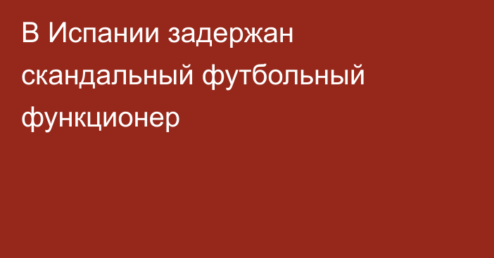 В Испании задержан скандальный футбольный функционер