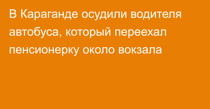 В Караганде осудили водителя автобуса, который переехал пенсионерку около вокзала